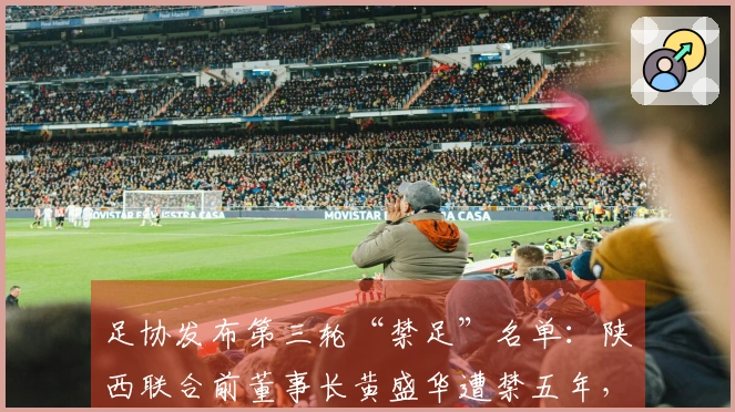 足协发布第三轮“禁足”名单：陕西联合前董事长黄盛华遭禁五年，俱乐部确认其已辞职