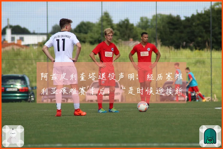 阿兹皮利奎塔退役声明：经历塞维利亚艰难赛季后，“是时候迎接新阶段”
